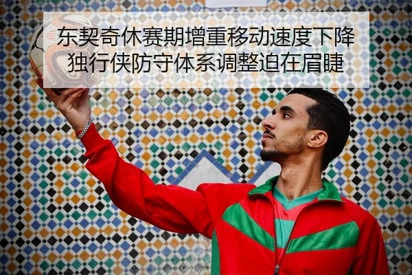 东契奇休赛期增重移动速度下降 独行侠防守体系调整迫在眉睫